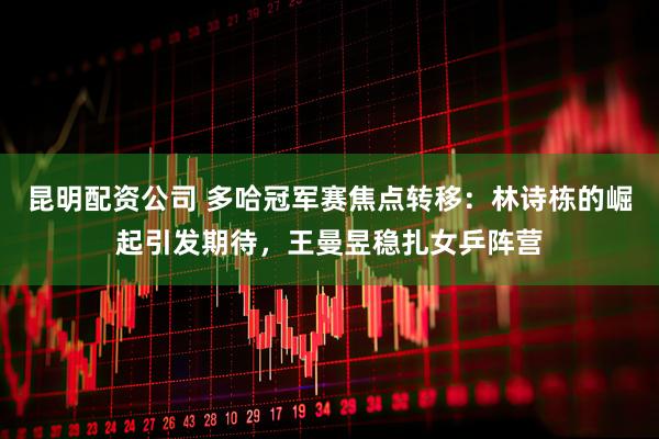 昆明配资公司 多哈冠军赛焦点转移：林诗栋的崛起引发期待，王曼昱稳扎女乒阵营