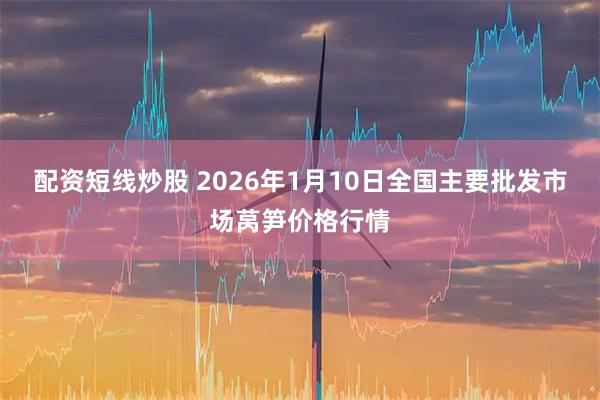 配资短线炒股 2026年1月10日全国主要批发市场莴笋价格行情
