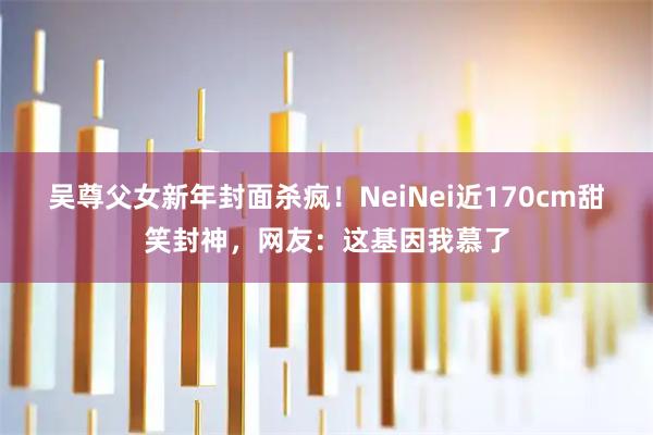 吴尊父女新年封面杀疯！NeiNei近170cm甜笑封神，网友：这基因我慕了