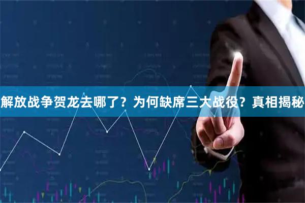 解放战争贺龙去哪了？为何缺席三大战役？真相揭秘