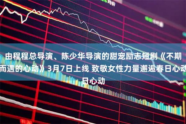 由程程总导演、陈少华导演的甜宠励志短剧《不期而遇的心动》3月7日上线 致敬女性力量邂逅春日心动