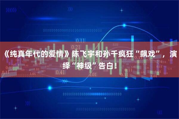 《纯真年代的爱情》陈飞宇和孙千疯狂“飙戏”，演绎“神级”告白！
