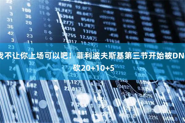 我不让你上场可以吧！菲利波夫斯基第三节开始被DNP 砍20+10+5