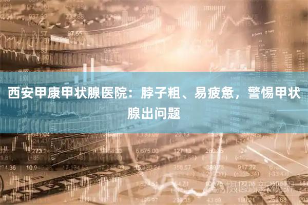 西安甲康甲状腺医院：脖子粗、易疲惫，警惕甲状腺出问题