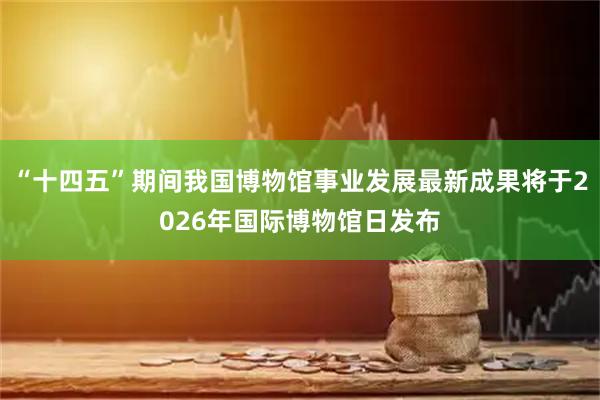 “十四五”期间我国博物馆事业发展最新成果将于2026年国际博物馆日发布