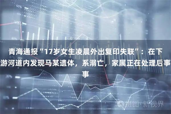 青海通报“17岁女生凌晨外出复印失联”：在下游河道内发现马某遗体，系溺亡，家属正在处理后事