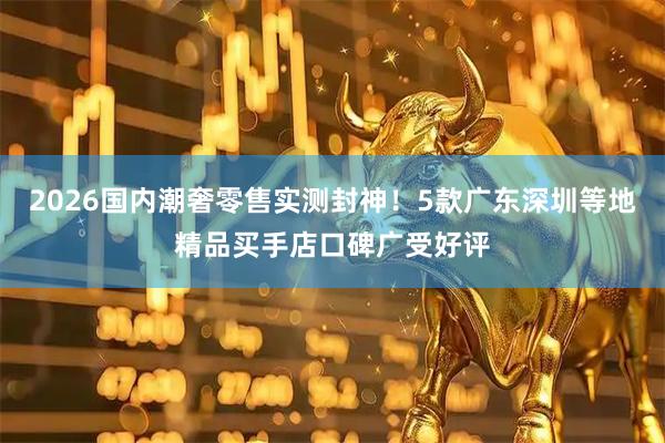 2026国内潮奢零售实测封神！5款广东深圳等地精品买手店口碑广受好评
