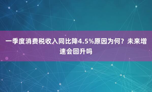 一季度消费税收入同比降4.5%原因为何?未来增速会回升吗