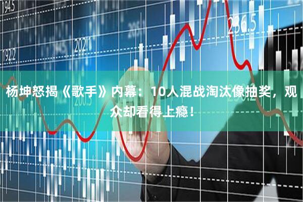 杨坤怒揭《歌手》内幕:10人混战淘汰像抽奖,观众却看得上瘾!