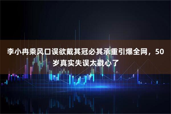 李小冉乘风口误欲戴其冠必其承重引爆全网,50岁真实失误太戳心了