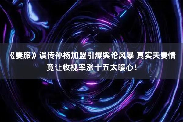 《妻旅》误传孙杨加盟引爆舆论风暴 真实夫妻情竟让收视率涨十五太暖心!