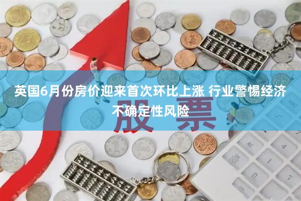 英国6月份房价迎来首次环比上涨 行业警惕经济不确定性风险
