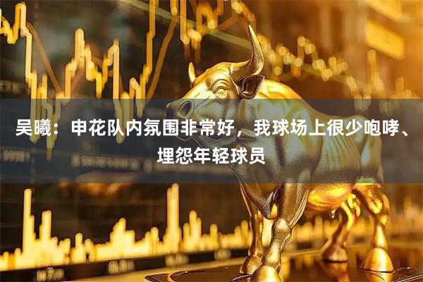 吴曦:申花队内氛围非常好,我球场上很少咆哮、埋怨年轻球员