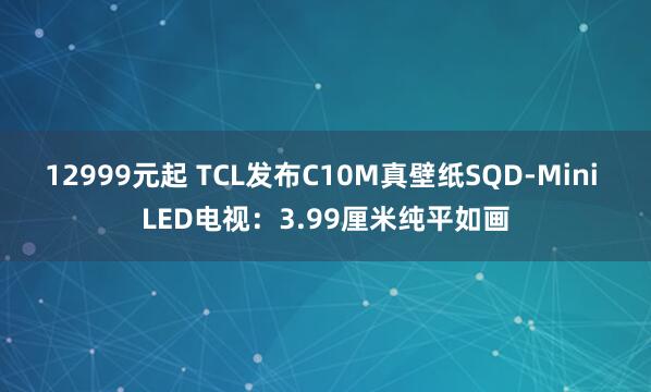 12999元起 TCL发布C10M真壁纸SQD-Mini LED电视：3.99厘米纯平如画