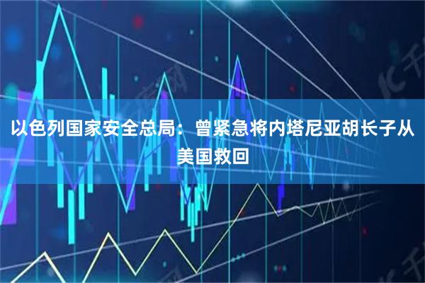 以色列国家安全总局:曾紧急将内塔尼亚胡长子从美国救回