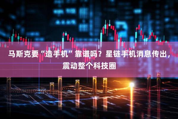 马斯克要“造手机”靠谱吗?星链手机消息传出,震动整个科技圈