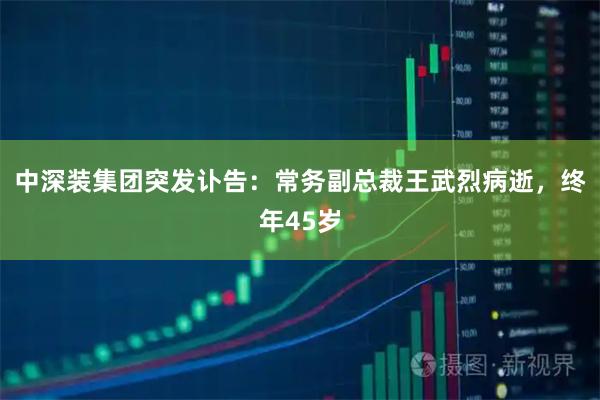 中深装集团突发讣告:常务副总裁王武烈病逝,终年45岁