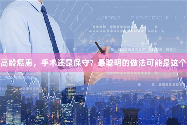 高龄癌患，手术还是保守？最聪明的做法可能是这个